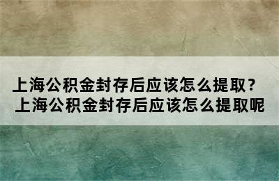 上海公积金封存后应该怎么提取？ 上海公积金封存后应该怎么提取呢